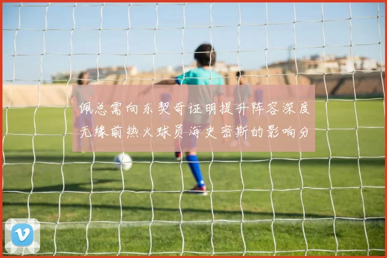 佩总需向东契奇证明提升阵容深度无缘前热火球员海史密斯的影响分析