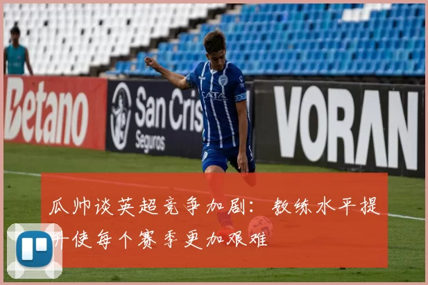 瓜帅谈英超竞争加剧：教练水平提升使每个赛季更加艰难