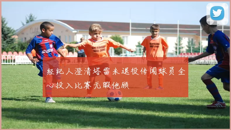 经纪人澄清塔雷米退役传闻球员全心投入比赛无暇他顾