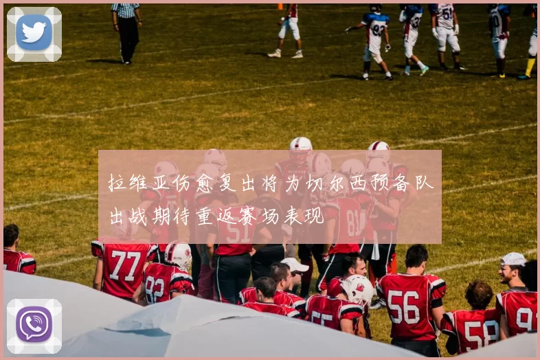 拉维亚伤愈复出将为切尔西预备队出战期待重返赛场表现