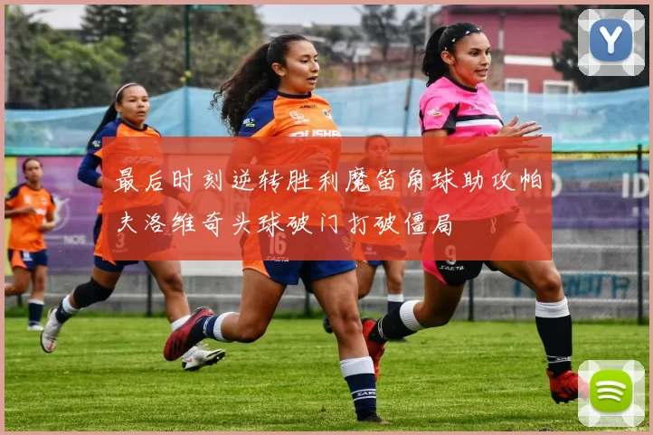最后时刻逆转胜利魔笛角球助攻帕夫洛维奇头球破门打破僵局