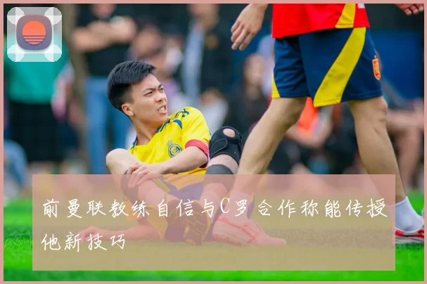 前曼联教练自信与C罗合作称能传授他新技巧