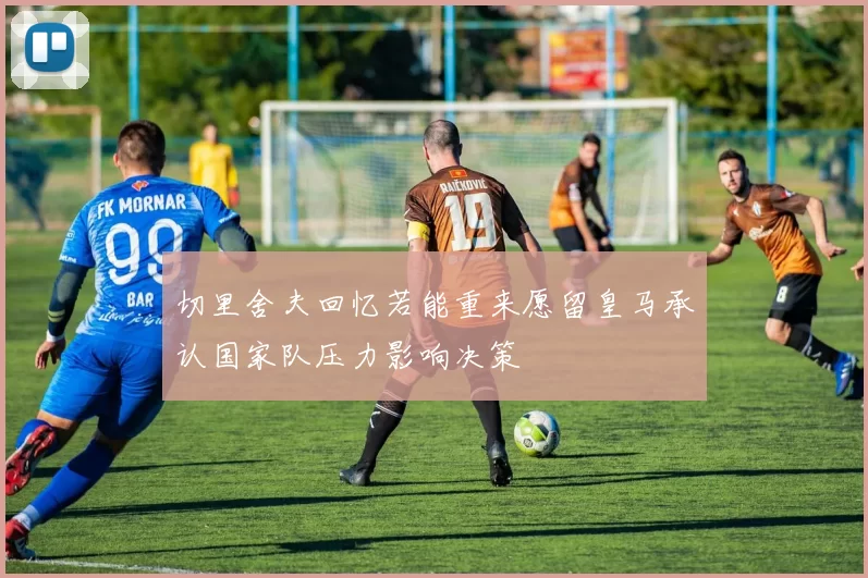 切里舍夫回忆若能重来愿留皇马承认国家队压力影响决策