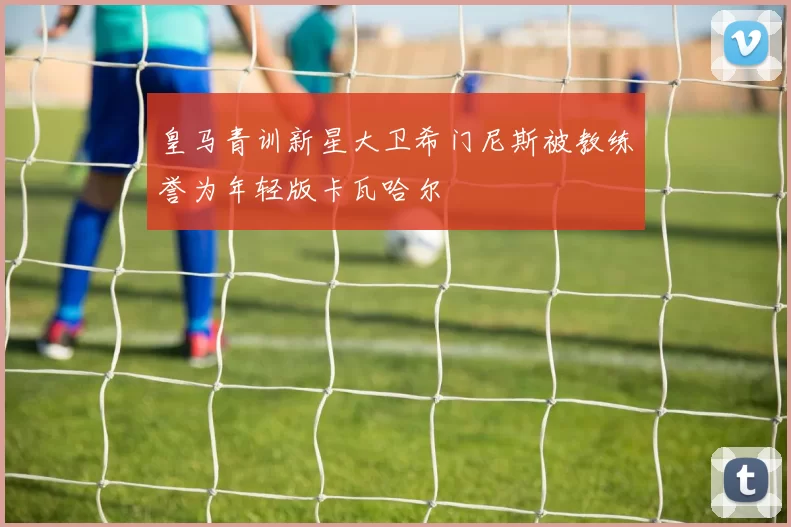 皇马青训新星大卫希门尼斯被教练誉为年轻版卡瓦哈尔