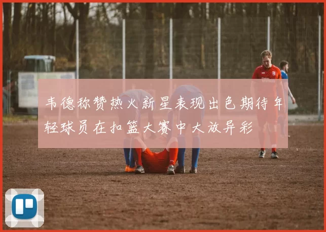 韦德称赞热火新星表现出色期待年轻球员在扣篮大赛中大放异彩