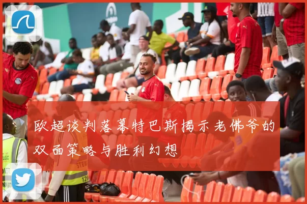 欧超谈判落幕特巴斯揭示老佛爷的双面策略与胜利幻想