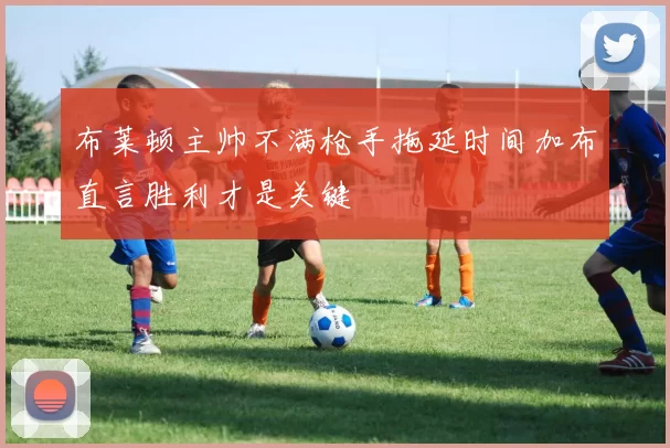 布莱顿主帅不满枪手拖延时间加布直言胜利才是关键