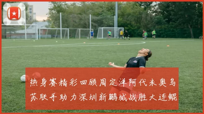 热身赛精彩回顾周定洋阿代米奥乌苏联手助力深圳新鹏城战胜大连鲲城