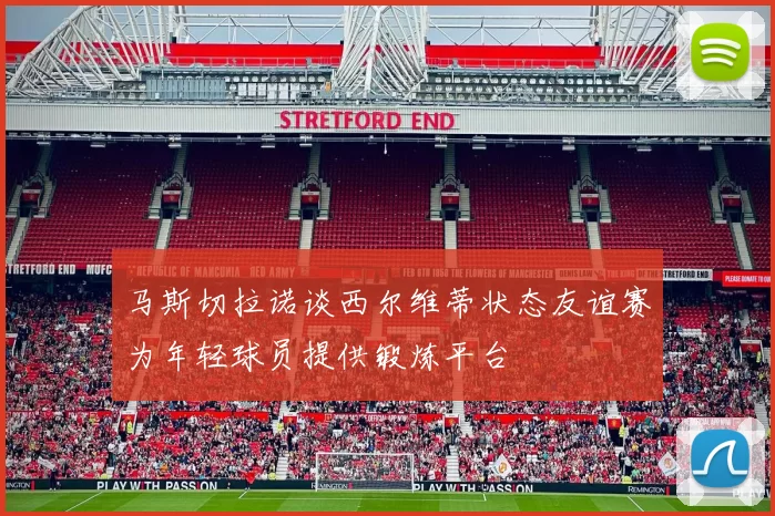 马斯切拉诺谈西尔维蒂状态友谊赛为年轻球员提供锻炼平台