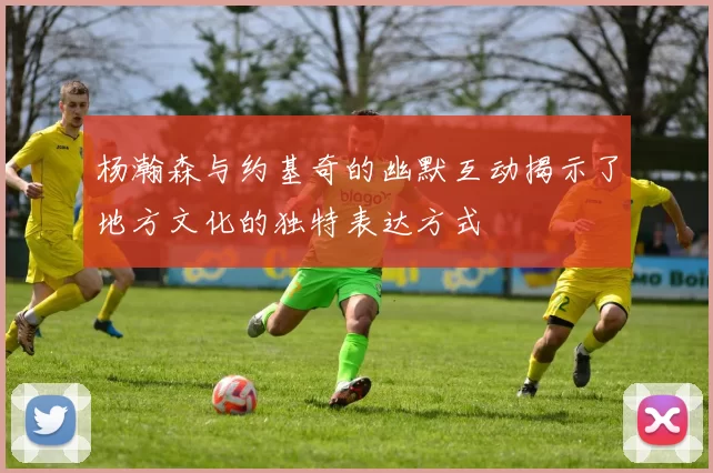 杨瀚森与约基奇的幽默互动揭示了地方文化的独特表达方式