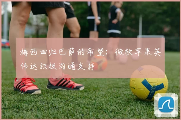 梅西回归巴萨的希望：微软苹果英伟达积极沟通支持