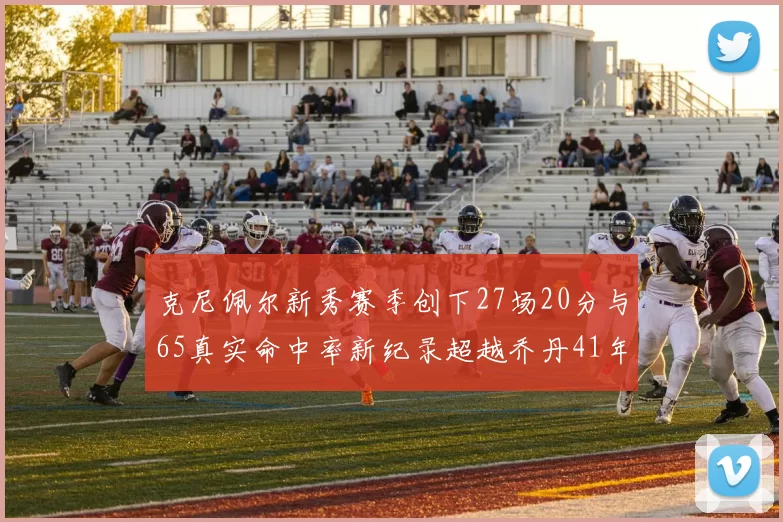 克尼佩尔新秀赛季创下27场20分与65真实命中率新纪录超越乔丹41年历史