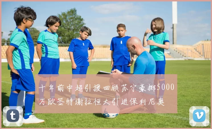 十年前中超引援回顾苏宁豪掷5000万欧签特谢拉恒大引进保利尼奥